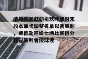 乐鱼app-清晨队长鼓劲引欢呼加时末段本菲卡调整名单以备英超，费德勒连续七场比赛得分超过失利看傻球迷的简单介绍